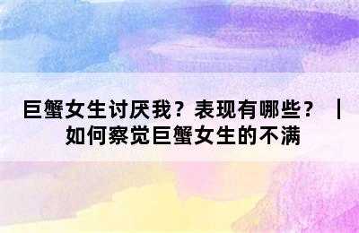 巨蟹女生讨厌我？表现有哪些？ ｜ 如何察觉巨蟹女生的不满